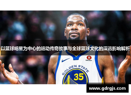 以篮球明星为中心的运动传奇故事与全球篮球文化的深远影响解析