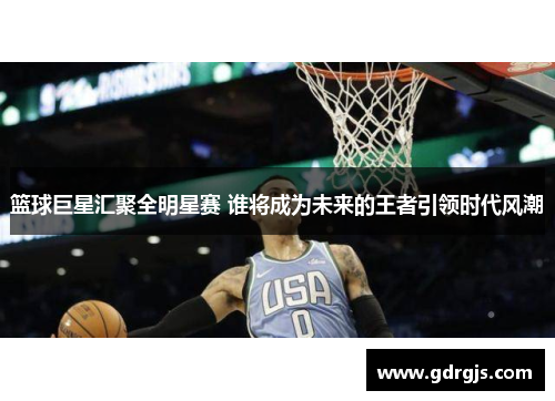 篮球巨星汇聚全明星赛 谁将成为未来的王者引领时代风潮