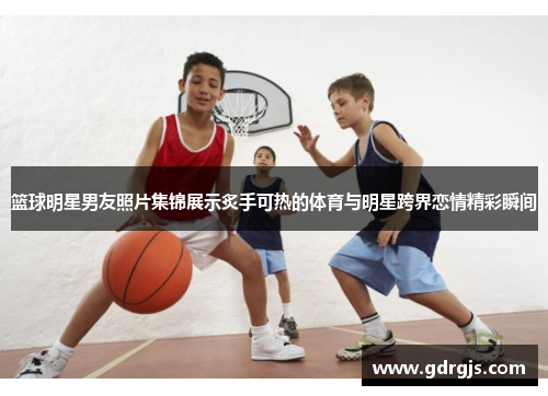 篮球明星男友照片集锦展示炙手可热的体育与明星跨界恋情精彩瞬间